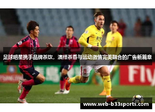足球明星携手品牌茶饮,演绎茶香与运动激情完美融合的广告新篇章 足球明星携手品牌茶饮,演绎茶香与运动激情完美融合的广告新篇章