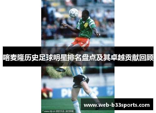 喀麦隆历史足球明星排名盘点及其卓越贡献回顾