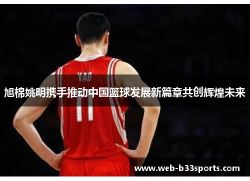 旭棉姚明携手推动中国篮球发展新篇章共创辉煌未来